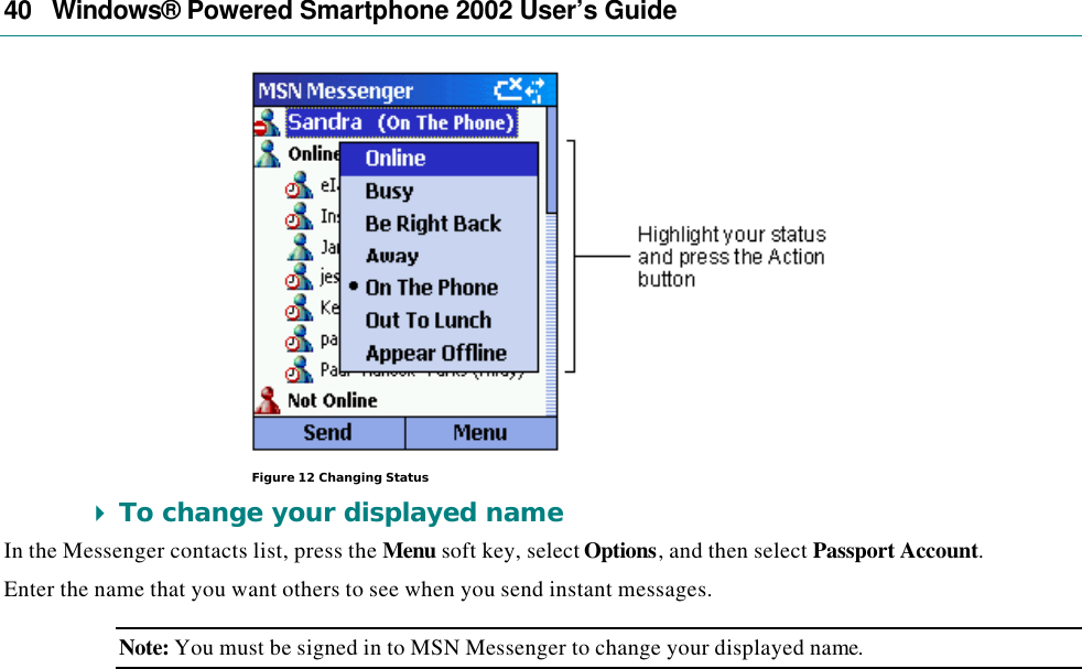 40   Windows® Powered Smartphone 2002 User’s Guide  Figure 12 Changing Status 4 To change your displayed name In the Messenger contacts list, press the Menu soft key, select Options, and then select Passport Account.  Enter the name that you want others to see when you send instant messages. Note: You must be signed in to MSN Messenger to change your displayed name. 