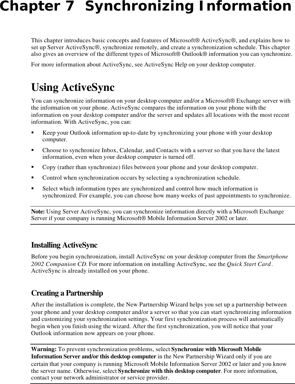 Chapter 7  Synchronizing Information This chapter introduces basic concepts and features of Microsoft® ActiveSync®, and explains how to set up Server ActiveSync®, synchronize remotely, and create a synchronization schedule. This chapter also gives an overview of the different types of Microsoft® Outlook® information you can synchronize. For more information about ActiveSync, see ActiveSync Help on your desktop computer. Using ActiveSync You can synchronize information on your desktop computer and/or a Microsoft® Exchange server with the information on your phone. ActiveSync compares the information on your phone with the information on your desktop computer and/or the server and updates all locations with the most recent information. With ActiveSync, you can: § Keep your Outlook information up-to-date by synchronizing your phone with your desktop computer. § Choose to synchronize Inbox, Calendar, and Contacts with a server so that you have the latest information, even when your desktop computer is turned off. § Copy (rather than synchronize) files between your phone and your desktop computer. § Control when synchronization occurs by selecting a synchronization schedule. § Select which information types are synchronized and control how much information is synchronized. For example, you can choose how many weeks of past appointments to synchronize. Note: Using Server ActiveSync, you can synchronize information directly with a Microsoft Exchange Server if your company is running Microsoft® Mobile Information Server 2002 or later. Installing ActiveSync Before you begin synchronization, install ActiveSync on your desktop computer from the Smartphone 2002 Companion CD. For more information on installing ActiveSync, see the Quick Start Card. ActiveSync is already installed on your phone. Creating a Partnership After the installation is complete, the New Partnership Wizard helps you set up a partnership between your phone and your desktop computer and/or a server so that you can start synchronizing information and customizing your synchronization settings. Your first synchronization process will automatically begin when you finish using the wizard. After the first synchronization, you will notice that your Outlook information now appears on your phone. Warning: To prevent synchronization problems, select Synchronize with Microsoft Mobile Information Server and/or this desktop computer in the New Partnership Wizard only if you are certain that your company is running Microsoft Mobile Information Server 2002 or later and you know the server name. Otherwise, select Synchronize with this desktop computer. For more information, contact your network administrator or service provider. 