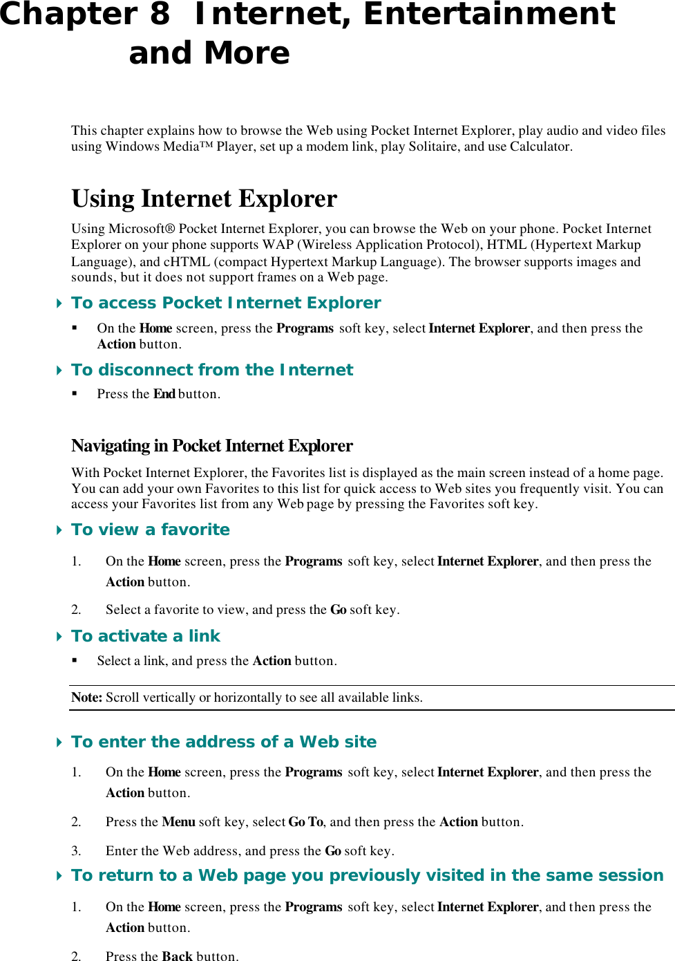 Chapter 8  Internet, Entertainment and More This chapter explains how to browse the Web using Pocket Internet Explorer, play audio and video files using Windows Media™ Player, set up a modem link, play Solitaire, and use Calculator. Using Internet Explorer Using Microsoft® Pocket Internet Explorer, you can browse the Web on your phone. Pocket Internet Explorer on your phone supports WAP (Wireless Application Protocol), HTML (Hypertext Markup Language), and cHTML (compact Hypertext Markup Language). The browser supports images and sounds, but it does not support frames on a Web page. 4 To access Pocket Internet Explorer § On the Home screen, press the Programs soft key, select Internet Explorer, and then press the Action button. 4 To disconnect from the Internet § Press the End button. Navigating in Pocket Internet Explorer With Pocket Internet Explorer, the Favorites list is displayed as the main screen instead of a home page. You can add your own Favorites to this list for quick access to Web sites you frequently visit. You can access your Favorites list from any Web page by pressing the Favorites soft key. 4 To view a favorite 1. On the Home screen, press the Programs soft key, select Internet Explorer, and then press the Action button. 2. Select a favorite to view, and press the Go soft key. 4 To activate a link § Select a link, and press the Action button. Note: Scroll vertically or horizontally to see all available links. 4 To enter the address of a Web site 1. On the Home screen, press the Programs soft key, select Internet Explorer, and then press the Action button. 2. Press the Menu soft key, select Go To, and then press the Action button. 3. Enter the Web address, and press the Go soft key. 4 To return to a Web page you previously visited in the same session 1. On the Home screen, press the Programs soft key, select Internet Explorer, and then press the Action button. 2. Press the Back button. 