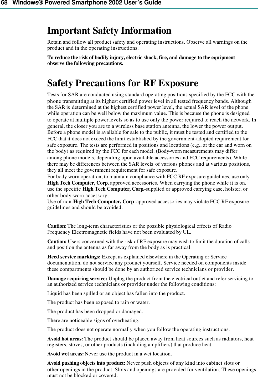 68   Windows® Powered Smartphone 2002 User’s Guide Important Safety Information Retain and follow all product safety and operating instructions. Observe all warnings on the product and in the operating instructions. To reduce the risk of bodily injury, electric shock, fire, and damage to the equipment observe the following precautions. Safety Precautions for RF Exposure Tests for SAR are conducted using standard operating positions specified by the FCC with the phone transmitting at its highest certified power level in all tested frequency bands. Although the SAR is  determined at the highest certified power level, the actual SAR level of the phone while operation can be well below the maximum value. This is because the phone is designed to operate at multiple power levels so as to use only the power required to reach the network. In general, the closer you are to a wireless base station antenna, the lower the power output. Before a phone model is available for sale to the public, it must be tested and certified to the FCC that it does not exceed the limit established by the government-adopted requirement for safe exposure. The tests are performed in positions and locations (e.g., at the ear and worn on the body) as required by the FCC for each model. (Body-worn measurements may differ among phone models, depending upon available accessories and FCC requirements). While there may be differences between the SAR levels  of various phones and at various positions, they all meet the government requirement for safe exposure. For body worn operation, to maintain compliance with FCC RF exposure guidelines, use only High Tech Computer, Corp. approved accessories. When carrying the phone while it is on, use the specific High Tech Computer, Corp.-supplied or approved carrying case, holster, or other body-worn accessory. Use of non-High Tech Computer, Corp.-approved accessories may violate FCC RF exposure guidelines and should be avoided.  Caution: The long-term characteristics or the possible physiological effects of Radio Frequency Electromagnetic fields have not been evaluated by UL. Caution: Users concerned with the risk of RF exposure may wish to limit the duration of calls and position the antenna as far away from the body as is practical. Heed service markings: Except as explained elsewhere in the Operating or Service documentation, do not service any product yourself. Service needed on components inside these compartments should be done by an authorized service technicians or provider. Damage requiring service: Unplug the product from the electrical outlet and refer servicing to an authorized service technicians or provider under the following conditions: Liquid has been spilled or an object has fallen into the product. The product has been exposed to rain or water. The product has been dropped or damaged. There are noticeable signs of overheating. The product does not operate normally when you follow the operating instructions. Avoid hot areas: The product should be placed away from heat sources such as radiators, heat registers, stoves, or other products (including amplifiers) that produce heat. Avoid wet areas: Never use the product in a wet location. Avoid pushing objects into product: Never push objects of any kind into cabinet slots or other openings in the product. Slots and openings are provided for ventilation. These openings must not be blocked or covered. 