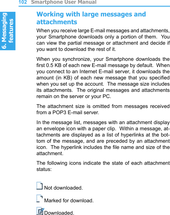 6. Messaging features         Smartphone User Manual1026. Messaging featuresSmartphone User Manual 103Working with large messages and attachmentsWhen you receive large E-mail messages and attachments,  your Smartphone downloads only a portion of them.  You can view the partial message or attachment and decide if you want to download the rest of it.When  you  synchronize,  your  Smartphone  downloads  the rst 0.5 KB of each new E-mail message by default.  When you connect to an Internet E-mail server, it downloads the amount  (in  KB)  of  each  new  message  that  you  specied when you set up the account.  The message size includes its attachments.  The original messages and attachments remain on the server or your PC.The  attachment  size  is  omitted  from  messages  received from a POP3 E-mail server.In the message list, messages with an attachment display an envelope icon with a paper clip.  Within a message, at-tachments are displayed as a list of hyperlinks at the bot-tom of the message, and are preceded by an attachment icon.  The hyperlink includes the le name and size of the attachment.The following icons indicate  the state of each attachment status:Not downloaded.Marked for download.Downloaded.