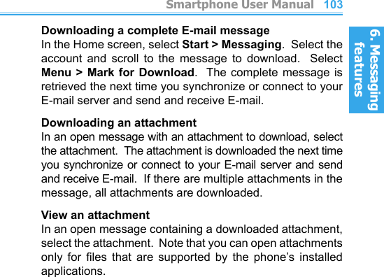 6. Messaging features         Smartphone User Manual1026. Messaging featuresSmartphone User Manual 103Downloading a complete E-mail messageIn the Home screen, select Start &gt; Messaging.  Select the account  and  scroll  to  the  message  to  download.    Select Menu &gt; Mark for Download.  The  complete  message  is retrieved the next time you synchronize or connect to your E-mail server and send and receive E-mail.Downloading an attachmentIn an open message with an attachment to download, select the attachment.  The attachment is downloaded the next time you synchronize or connect to your E-mail server and send and receive E-mail.  If there are multiple attachments in the message, all attachments are downloaded.View an attachmentIn an open message containing a downloaded attachment, select the attachment.  Note that you can open attachments only  for  les  that  are  supported  by  the  phone’s  installed applications.