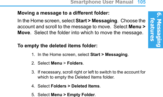 6. Messaging features         Smartphone User Manual1046. Messaging featuresSmartphone User Manual 105Moving a message to a different folder:In the Home screen, select Start &gt; Messaging.  Choose the account and scroll to the message to move.  Select Menu &gt; Move.  Select the folder into which to move the message.To empty the deleted items folder:1.  In the Home screen, select Start &gt; Messaging.2.  Select Menu &gt; Folders.3.  If necessary, scroll right or left to switch to the account for which to empty the Deleted Items folder.4.  Select Folders &gt; Deleted Items.5.  Select Menu &gt; Empty Folder.