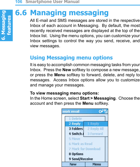 6. Messaging features         Smartphone User Manual1066. Messaging featuresSmartphone User Manual 1076.6 Managing messagingAll E-mail and SMS messages are stored in the respective Inbox of each account in Messaging.  By default, the most recently received messages are displayed at the top of the Inbox list.  Using the menu options, you can customize your Inbox  settings  to  control  the  way  you  send,  receive,  and view messages.Using Messaging menu optionsIt is easy to accomplish common messaging tasks from your Inbox.  Press the New softkey to compose a new message, or press the Menu softkey to forward, delete, and reply to messages.  Access  Inbox options allow you to customize and manage your messages.To view messaging menu options: In the Home screen, select Start &gt; Messaging.  Choose the account and then press the Menu softkey.