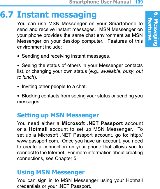 6. Messaging features         Smartphone User Manual1086. Messaging featuresSmartphone User Manual 1096.7 Instant messagingYou  can  use  MSN  Messenger  on  your  Smartphone  to send and receive instant messages.  MSN Messenger on your phone provides the same chat environment as MSN Messenger  on  your  desktop  computer.    Features  of  this environment include:•  Sending and receiving instant messages.•  Seeing the status of others in your Messenger contacts list, or changing your own status (e.g., available, busy, out to lunch).•  Inviting other people to a chat.•  Blocking contacts from seeing your status or sending you messages.Setting up MSN MessengerYou  need  either  a  Microsoft  .NET  Passport  account or  a  Hotmail  account  to  set  up  MSN  Messenger.    To set  up  a  Microsoft  .NET  Passport  account,  go  to:  http://www.passport.com.  Once you have an account, you need to  create  a  connection  on  your  phone  that  allows  you  to connect to the Internet.  For more information about creating connections, see Chapter 5.Using MSN MessengerYou  can  sign  in  to  MSN  Messenger  using  your  Hotmail credentials or your .NET Passport.