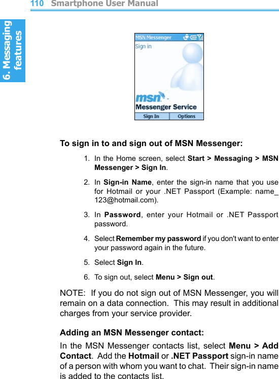 6. Messaging features         Smartphone User Manual1106. Messaging featuresSmartphone User Manual 111To sign in to and sign out of MSN Messenger:1.  In the  Home screen, select Start &gt; Messaging &gt; MSN Messenger &gt; Sign In.2.  In  Sign-in  Name,  enter  the  sign-in  name  that  you  use for  Hotmail  or  your  .NET  Passport  (Example:  name_123@hotmail.com).3.  In  Password,  enter  your  Hotmail  or  .NET  Passport password.4.  Select Remember my password if you don&apos;t want to enter your password again in the future.5.  Select Sign In.6.  To sign out, select Menu &gt; Sign out.NOTE:  If you do not sign out of MSN Messenger, you will remain on a data connection.  This may result in additional charges from your service provider.Adding an MSN Messenger contact:In the  MSN  Messenger  contacts  list, select  Menu &gt; Add Contact.  Add the Hotmail or .NET Passport sign-in name of a person with whom you want to chat.  Their sign-in name is added to the contacts list.
