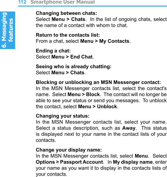 6. Messaging features         Smartphone User Manual1126. Messaging featuresSmartphone User Manual 113Changing between chats:Select Menu &gt; Chats.  In the list of ongoing chats, select the name of a contact with whom to chat.Return to the contacts list:From a chat, select Menu &gt; My Contacts.Ending a chat:Select Menu &gt; End Chat.Seeing who is already chatting:Select Menu &gt; Chats.Blocking or unblocking an MSN Messenger contact:In  the  MSN  Messenger  contacts  list,  select  the  contact&apos;s name.  Select Menu &gt; Block.  The contact will no longer be able to see your status or send you messages.  To unblock the contact, select Menu &gt; Unblock.Changing your status:In  the  MSN  Messenger  contacts  list,  select  your  name.  Select  a  status  description,  such  as  Away.    This  status is displayed next to your name in the contact lists of your contacts.Change your display name:In the MSN Messenger contacts list, select Menu.  Select Options &gt; Passport Account.   In My display name, enter your name as you want it to display in the contacts lists of your contacts.