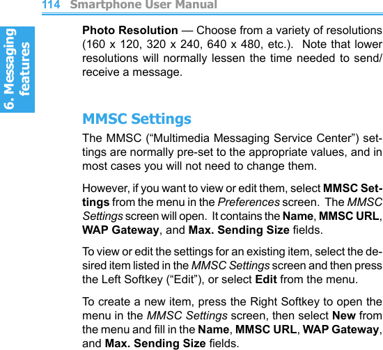 6. Messaging features         Smartphone User Manual1146. Messaging featuresSmartphone User Manual 115Photo Resolution — Choose from a variety of resolutions (160 x 120, 320 x 240, 640 x 480,  etc.).  Note that lower resolutions will normally  lessen  the  time  needed to send/receive a message.MMSC SettingsThe MMSC (“Multimedia Messaging Service Center”) set-tings are normally pre-set to the appropriate values, and in most cases you will not need to change them.However, if you want to view or edit them, select MMSC Set-tings from the menu in the Preferences screen.  The MMSC Settings screen will open.  It contains the Name, MMSC URL, WAP Gateway, and Max. Sending Size elds.To view or edit the settings for an existing item, select the de-sired item listed in the MMSC Settings screen and then press the Left Softkey (“Edit”), or select Edit from the menu.To create a new item, press the Right Softkey to open the menu in the MMSC Settings screen, then select New from the menu and ll in the Name, MMSC URL, WAP Gateway, and Max. Sending Size elds.
