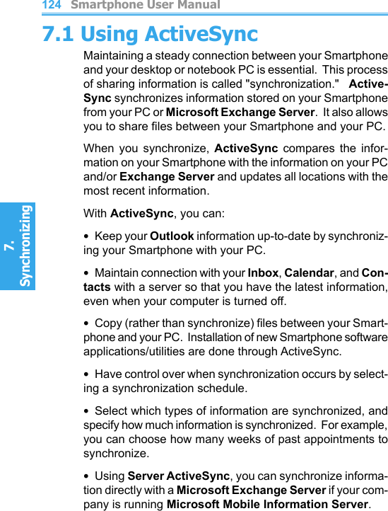          Smartphone User Manual7. Synchronizing  Smartphone User Manual7. Synchronizing  1241257.1 Using ActiveSyncMaintaining a steady connection between your Smartphone and your desktop or notebook PC is essential.  This process of sharing information is called &quot;synchronization.&quot;   Active-Sync synchronizes information stored on your Smartphone from your PC or Microsoft Exchange Server.  It also allows you to share les between your Smartphone and your PC.When  you  synchronize,  ActiveSync  compares  the  infor-mation on your Smartphone with the information on your PC and/or Exchange Server and updates all locations with the most recent information.With ActiveSync, you can:•  Keep your Outlook information up-to-date by synchroniz-ing your Smartphone with your PC.•  Maintain connection with your Inbox, Calendar, and Con-tacts with a server so that you have the latest information, even when your computer is turned off.•  Copy (rather than synchronize) les between your Smart-phone and your PC.  Installation of new Smartphone software applications/utilities are done through ActiveSync.•  Have control over when synchronization occurs by select-ing a synchronization schedule.•  Select which types of information are synchronized, and specify how much information is synchronized.  For example, you can choose how many weeks of past appointments to synchronize.•  Using Server ActiveSync, you can synchronize informa-tion directly with a Microsoft Exchange Server if your com-pany is running Microsoft Mobile Information Server.