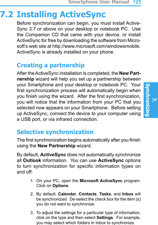          Smartphone User Manual7. Synchronizing  Smartphone User Manual7. Synchronizing  1241257.2 Installing ActiveSyncBefore synchronization can begin, you must install Active-Sync 3.7 or above on your desktop or notebook PC.  Use the Companion CD  that  came  with your device, or  install ActiveSync for free by downloading the software from Micro-soft&apos;s web site at http://www.microsoft.com/windowsmobile.  ActiveSync is already installed on your phone.Creating a partnershipAfter the ActiveSync installation is completed, the New Part-nership wizard will help you set up a partnership between your Smartphone and your desktop or notebook PC.  Your rst synchronization process will automatically begin when you nish using the wizard.  After the rst synchronization, you will notice that the information from your PC that you selected now appears on your Smartphone.  Before setting up ActiveSync, connect the device to your computer using a USB port, or via infrared connection.Selective synchronizationThe rst synchronization begins automatically after you nish using the New Partnership wizard.By default, ActiveSync does not automatically synchronize all Outlook information.  You can use ActiveSync options to  turn  synchronization  for  specic  information  types  on and off:1.  On your PC, open the Microsoft ActiveSync program.  Click on Options.2.  By default, Calendar, Contacts, Tasks,  and Inbox will be synchronized.  De-select the check box for the item (s) you do not want to synchronize.3.  To adjust the settings for a particular type of information, click on the type and then select Settings.  For example, you may select which folders in Inbox to synchronize.
