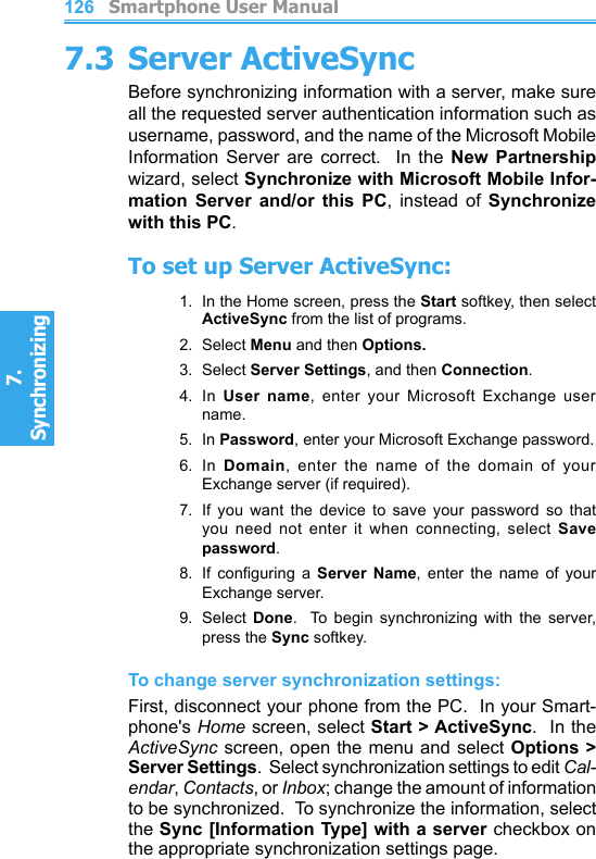          Smartphone User Manual7. Synchronizing  Smartphone User Manual7. Synchronizing  1261277.3 Server ActiveSyncBefore synchronizing information with a server, make sure all the requested server authentication information such as username, password, and the name of the Microsoft Mobile Information  Server  are  correct.    In  the  New  Partnership wizard, select Synchronize with Microsoft Mobile Infor-mation  Server  and/or  this  PC,  instead  of  Synchronize with this PC.To set up Server ActiveSync:1.  In the Home screen, press the Start softkey, then select ActiveSync from the list of programs.2.  Select Menu and then Options. 3.  Select Server Settings, and then Connection.4.  In  User  name,  enter  your  Microsoft  Exchange  user name.5.  In Password, enter your Microsoft Exchange password.6.  In  Domain,  enter  the  name  of  the  domain  of  your Exchange server (if required).7.  If you  want  the  device  to  save  your  password  so  that you  need  not  enter  it  when  connecting,  select  Save password.8.  If  conguring  a  Server  Name,  enter  the  name  of  your Exchange server.9.  Select  Done.    To  begin  synchronizing  with  the  server, press the Sync softkey.To change server synchronization settings:First, disconnect your phone from the PC.  In your Smart-phone&apos;s Home screen, select Start &gt; ActiveSync.  In the ActiveSync screen, open the menu and select Options &gt; Server Settings.  Select synchronization settings to edit Cal-endar, Contacts, or Inbox; change the amount of information to be synchronized.  To synchronize the information, select the Sync [Information Type] with a server checkbox on the appropriate synchronization settings page.