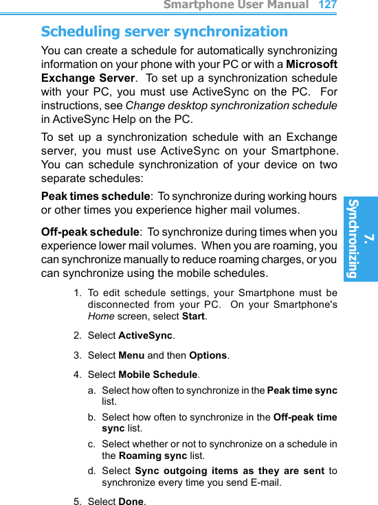          Smartphone User Manual7. Synchronizing  Smartphone User Manual7. Synchronizing  126127Scheduling server synchronizationYou can create a schedule for automatically synchronizing information on your phone with your PC or with a Microsoft Exchange Server.  To set up a synchronization schedule with  your  PC,  you  must  use ActiveSync  on  the  PC.    For instructions, see Change desktop synchronization schedule in ActiveSync Help on the PC.To  set  up  a  synchronization  schedule  with  an  Exchange server,  you  must  use ActiveSync  on  your  Smartphone.  You can  schedule  synchronization  of  your  device  on  two separate schedules:Peak times schedule:  To synchronize during working hours or other times you experience higher mail volumes.Off-peak schedule:  To synchronize during times when you experience lower mail volumes.  When you are roaming, you can synchronize manually to reduce roaming charges, or you can synchronize using the mobile schedules.1.  To  edit  schedule  settings,  your  Smartphone  must  be disconnected  from  your  PC.    On  your  Smartphone&apos;s Home screen, select Start.2.  Select ActiveSync.3.  Select Menu and then Options.4.  Select Mobile Schedule.a.   Select how often to synchronize in the Peak time sync list.b.   Select how often to synchronize in the Off-peak time sync list.c.  Select whether or not to synchronize on a schedule in the Roaming sync list.d.  Select  Sync  outgoing  items  as  they  are  sent  to synchronize every time you send E-mail.5.  Select Done.
