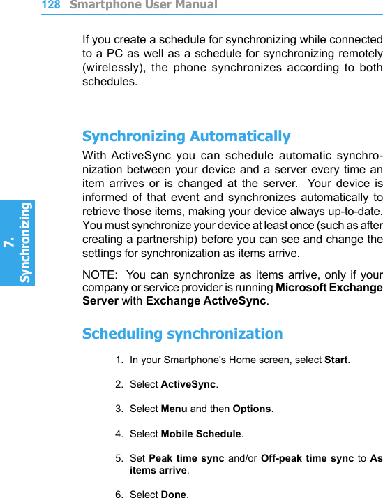          Smartphone User Manual7. Synchronizing  Smartphone User Manual7. Synchronizing  128129If you create a schedule for synchronizing while connected to a PC as well as a schedule for synchronizing remotely (wirelessly),  the  phone  synchronizes  according  to  both schedules.Synchronizing AutomaticallyWith ActiveSync you  can  schedule  automatic  synchro-nization between your device and  a server every time an item  arrives  or  is  changed  at  the  server.    Your  device  is informed  of  that  event  and  synchronizes  automatically  to retrieve those items, making your device always up-to-date.  You must synchronize your device at least once (such as after creating a partnership) before you can see and change the settings for synchronization as items arrive.NOTE:  You can synchronize  as items arrive, only if your company or service provider is running Microsoft Exchange Server with Exchange ActiveSync.Scheduling synchronization1.  In your Smartphone&apos;s Home screen, select Start.2.  Select ActiveSync.3.  Select Menu and then Options.4.  Select Mobile Schedule.5.  Set Peak time  sync and/or Off-peak time  sync to As items arrive.6.  Select Done.