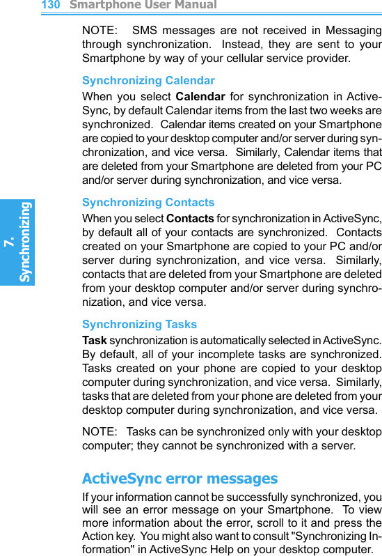          Smartphone User Manual7. Synchronizing  130NOTE:      SMS  messages  are  not  received  in  Messaging through  synchronization.    Instead,  they  are  sent  to  your Smartphone by way of your cellular service provider.Synchronizing CalendarWhen  you  select  Calendar  for  synchronization  in Active-Sync, by default Calendar items from the last two weeks are synchronized.  Calendar items created on your Smartphone are copied to your desktop computer and/or server during syn-chronization, and vice versa.  Similarly, Calendar items that are deleted from your Smartphone are deleted from your PC and/or server during synchronization, and vice versa.Synchronizing ContactsWhen you select Contacts for synchronization in ActiveSync, by default all of your contacts are synchronized.  Contacts created on your Smartphone are copied to your PC and/or server  during  synchronization,  and  vice  versa.    Similarly, contacts that are deleted from your Smartphone are deleted from your desktop computer and/or server during synchro-nization, and vice versa.Synchronizing TasksTask synchronization is automatically selected in ActiveSync.  By default, all of your incomplete tasks are synchronized.  Tasks  created  on  your  phone are copied  to  your  desktop computer during synchronization, and vice versa.  Similarly, tasks that are deleted from your phone are deleted from your desktop computer during synchronization, and vice versa.NOTE:   Tasks can be synchronized only with your desktop computer; they cannot be synchronized with a server.ActiveSync error messagesIf your information cannot be successfully synchronized, you will see an error message on your Smartphone.  To  view more information about the error, scroll to it and press the Action key.  You might also want to consult &quot;Synchronizing In-formation&quot; in ActiveSync Help on your desktop computer.
