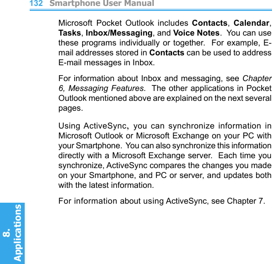          Smartphone User Manual8. ApplicationsSmartphone User Manual8. Applications132133Microsoft Pocket  Outlook  includes  Contacts,  Calendar, Tasks, Inbox/Messaging, and Voice Notes.  You can use these programs individually or together.  For example, E-mail addresses stored in Contacts can be used to address E-mail messages in Inbox.For information about Inbox and messaging, see Chapter 6, Messaging Features.  The other applications in Pocket Outlook mentioned above are explained on the next several pages.Using ActiveSync,  you  can  synchronize  information  in Microsoft Outlook or Microsoft Exchange on your PC with your Smartphone.  You can also synchronize this information directly with a Microsoft Exchange server.  Each time you synchronize, ActiveSync compares the changes you made on your Smartphone, and PC or server, and updates both with the latest information.For information about using ActiveSync, see Chapter 7.