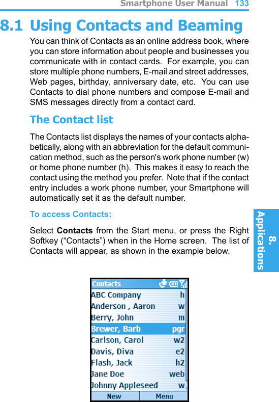          Smartphone User Manual8. ApplicationsSmartphone User Manual8. Applications1321338.1 Using Contacts and BeamingYou can think of Contacts as an online address book, where you can store information about people and businesses you communicate with in contact cards.  For example, you can store multiple phone numbers, E-mail and street addresses, Web pages, birthday, anniversary date, etc.  You can use Contacts to dial phone numbers and compose E-mail and SMS messages directly from a contact card.The Contact listThe Contacts list displays the names of your contacts alpha-betically, along with an abbreviation for the default communi-cation method, such as the person&apos;s work phone number (w) or home phone number (h).  This makes it easy to reach the contact using the method you prefer.  Note that if the contact entry includes a work phone number, your Smartphone will automatically set it as the default number.To access Contacts:Select Contacts from  the  Start  menu,  or press the  Right Softkey (“Contacts”) when in the Home screen.  The list of Contacts will appear, as shown in the example below.