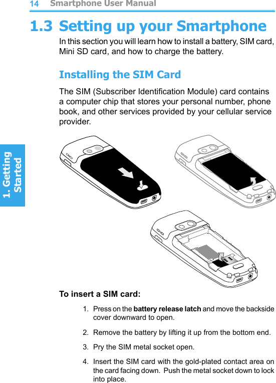 14151.3 Setting up your SmartphoneIn this section you will learn how to install a battery, SIM card, Mini SD card, and how to charge the battery.Installing the SIM CardThe SIM (Subscriber Identication Module) card contains a computer chip that stores your personal number, phone book, and other services provided by your cellular service provider.To insert a SIM card:1.  Press on the battery release latch and move the backside cover downward to open.2.  Remove the battery by lifting it up from the bottom end.3.  Pry the SIM metal socket open.4.  Insert the SIM card with the gold-plated contact area on the card facing down.  Push the metal socket down to lock into place.         Smartphone User Manual1. Getting StartedSmartphone User Manual1. Getting Started