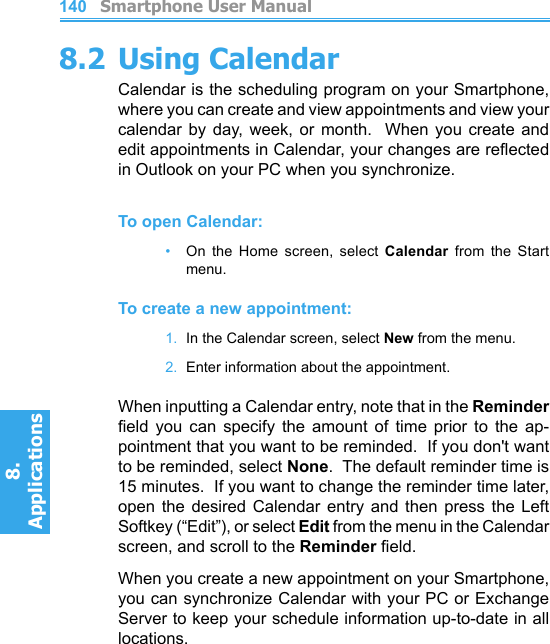          Smartphone User Manual8. ApplicationsSmartphone User Manual8. Applications1401418.2 Using CalendarCalendar is the scheduling program on your Smartphone, where you can create and view appointments and view your calendar by  day,  week,  or  month.   When  you create  and edit appointments in Calendar, your changes are reected in Outlook on your PC when you synchronize.To open Calendar:•   On  the  Home  screen,  select  Calendar  from  the  Start menu.To create a new appointment:1.  In the Calendar screen, select New from the menu.2.  Enter information about the appointment.When inputting a Calendar entry, note that in the Reminder eld  you  can  specify  the  amount  of  time  prior  to  the  ap-pointment that you want to be reminded.  If you don&apos;t want to be reminded, select None.  The default reminder time is 15 minutes.  If you want to change the reminder time later, open  the  desired  Calendar  entry  and  then  press  the  Left Softkey (“Edit”), or select Edit from the menu in the Calendar screen, and scroll to the Reminder eld.When you create a new appointment on your Smartphone, you can synchronize Calendar with your PC or Exchange Server to keep your schedule information up-to-date in all locations.