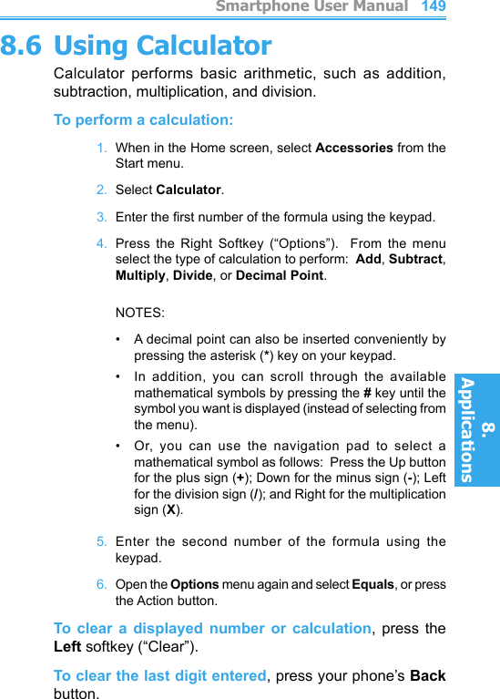          Smartphone User Manual8. ApplicationsSmartphone User Manual8. Applications1481498.6 Using CalculatorCalculator  performs  basic  arithmetic,  such  as  addition, subtraction, multiplication, and division.To perform a calculation:1.  When in the Home screen, select Accessories from the Start menu.2.  Select Calculator.3.  Enter the rst number of the formula using the keypad.4.  Press  the  Right  Softkey  (“Options”).    From  the  menu select the type of calculation to perform:  Add, Subtract, Multiply, Divide, or Decimal Point.    NOTES: •   A decimal point can also be inserted conveniently by pressing the asterisk (*) key on your keypad.•   In  addition,  you  can  scroll  through  the  available mathematical symbols by pressing the # key until the symbol you want is displayed (instead of selecting from the menu).•   Or,  you  can  use  the  navigation  pad  to  select  a mathematical symbol as follows:  Press the Up button for the plus sign (+); Down for the minus sign (-); Left for the division sign (/); and Right for the multiplication sign (X).5.  Enter  the  second  number  of  the  formula  using  the keypad.6.  Open the Options menu again and select Equals, or press the Action button.To  clear  a  displayed  number  or  calculation,  press  the Left softkey (“Clear”).To clear the last digit entered, press your phone’s Back button.