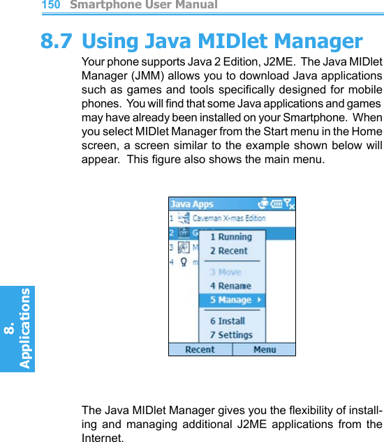          Smartphone User Manual8. ApplicationsSmartphone User Manual8. Applications1501518.7 Using Java MIDlet ManagerYour phone supports Java 2 Edition, J2ME.  The Java MIDlet Manager (JMM) allows you to download Java applications such as games and tools specically designed for mobile phones.  You will nd that some Java applications and games may have already been installed on your Smartphone.  When you select MIDlet Manager from the Start menu in the Home screen, a screen similar to the example shown below will appear.  This gure also shows the main menu.The Java MIDlet Manager gives you the exibility of install-ing  and  managing  additional  J2ME  applications  from  the Internet.