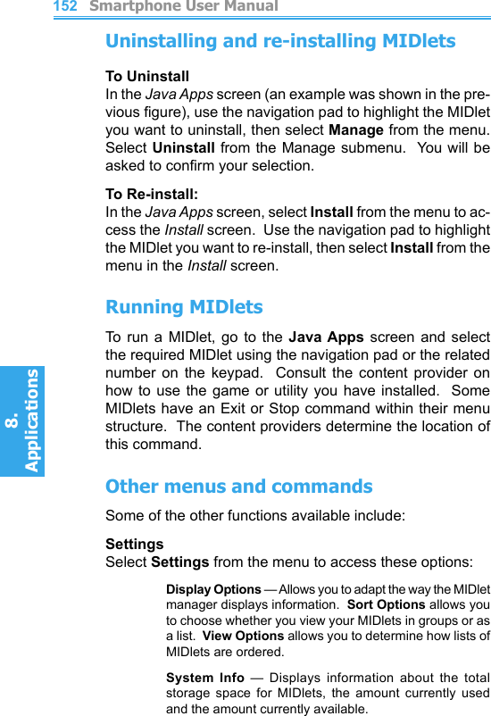          Smartphone User Manual8. ApplicationsSmartphone User Manual8. Applications152153Uninstalling and re-installing MIDletsTo UninstallIn the Java Apps screen (an example was shown in the pre-vious gure), use the navigation pad to highlight the MIDlet you want to uninstall, then select Manage from the menu.  Select Uninstall from  the Manage submenu.  You will be asked to conrm your selection.To Re-install:In the Java Apps screen, select Install from the menu to ac-cess the Install screen.  Use the navigation pad to highlight the MIDlet you want to re-install, then select Install from the menu in the Install screen.Running MIDletsTo  run  a  MIDlet,  go  to  the  Java Apps screen  and  select the required MIDlet using the navigation pad or the related number  on  the  keypad.    Consult  the  content  provider  on how to use the game or utility you have installed.  Some MIDlets have an Exit or Stop command within their menu structure.  The content providers determine the location of this command.Other menus and commandsSome of the other functions available include:SettingsSelect Settings from the menu to access these options:    Display Options — Allows you to adapt the way the MIDlet manager displays information.  Sort Options allows you to choose whether you view your MIDlets in groups or as a list.  View Options allows you to determine how lists of MIDlets are ordered.    System  Info  —  Displays  information  about  the  total storage  space  for  MIDlets,  the  amount  currently  used and the amount currently available.