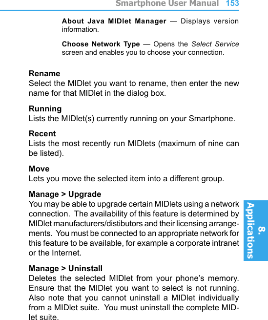         Smartphone User Manual8. ApplicationsSmartphone User Manual8. Applications152153    About  Java  MIDlet  Manager  —  Displays  version information.    Choose  Network  Type  —  Opens  the  Select  Service screen and enables you to choose your connection.RenameSelect the MIDlet you want to rename, then enter the new name for that MIDlet in the dialog box.RunningLists the MIDlet(s) currently running on your Smartphone.RecentLists the most recently run MIDlets (maximum of nine can be listed).MoveLets you move the selected item into a different group.Manage &gt; UpgradeYou may be able to upgrade certain MIDlets using a network connection.  The availability of this feature is determined by MIDlet manufacturers/distibutors and their licensing arrange-ments.  You must be connected to an appropriate network for this feature to be available, for example a corporate intranet or the Internet.Manage &gt; UninstallDeletes  the  selected  MIDlet  from  your  phone’s  memory.  Ensure that the  MIDlet  you  want  to select is  not  running.  Also  note  that  you  cannot  uninstall  a  MIDlet  individually from a MIDlet suite.  You must uninstall the complete MID-let suite.