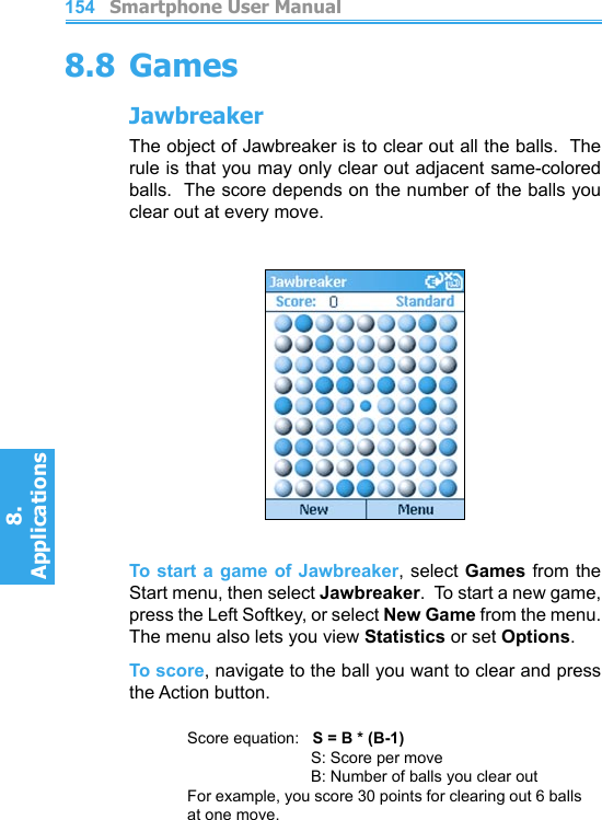          Smartphone User Manual8. ApplicationsSmartphone User Manual8. Applications1541558.8 GamesJawbreakerThe object of Jawbreaker is to clear out all the balls.  The rule is that you may only clear out adjacent same-colored balls.  The score depends on the number of the balls you clear out at every move.To start a game of Jawbreaker, select Games from the Start menu, then select Jawbreaker.  To start a new game, press the Left Softkey, or select New Game from the menu.  The menu also lets you view Statistics or set Options.To score, navigate to the ball you want to clear and press the Action button.Score equation:   S = B * (B-1)    S: Score per move    B: Number of balls you clear outFor example, you score 30 points for clearing out 6 balls at one move.