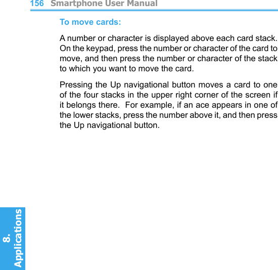          Smartphone User Manual8. Applications156To move cards:A number or character is displayed above each card stack.  On the keypad, press the number or character of the card to move, and then press the number or character of the stack to which you want to move the card.Pressing the Up navigational button moves a card to one of the four stacks in the upper right corner of the screen if it belongs there.  For example, if an ace appears in one of the lower stacks, press the number above it, and then press the Up navigational button.