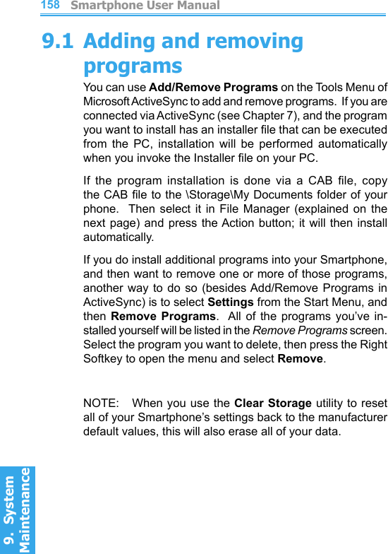          Smartphone User Manual9.  System Maintenance158Smartphone User Manual9.  System Maintenance1599.1 Adding and removing programsYou can use Add/Remove Programs on the Tools Menu of Microsoft ActiveSync to add and remove programs.  If you are connected via ActiveSync (see Chapter 7), and the program you want to install has an installer le that can be executed from  the  PC,  installation  will  be  performed  automatically when you invoke the Installer le on your PC.If  the  program  installation  is  done  via  a  CAB  le,  copy the CAB le to the \Storage\My Documents folder of your phone.    Then  select  it  in  File  Manager  (explained  on  the next page) and press the Action  button; it will then install automatically.If you do install additional programs into your Smartphone, and then want to remove one or more of those programs, another way to  do  so  (besides Add/Remove  Programs in ActiveSync) is to select Settings from the Start Menu, and then  Remove  Programs.   All of  the  programs  you’ve  in-stalled yourself will be listed in the Remove Programs screen.  Select the program you want to delete, then press the Right Softkey to open the menu and select Remove.NOTE:   When you use the Clear Storage utility to reset all of your Smartphone’s settings back to the manufacturer default values, this will also erase all of your data.
