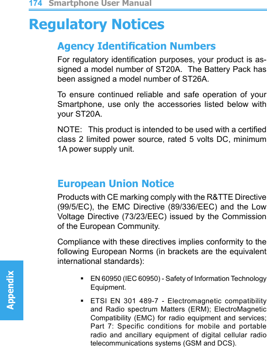          Smartphone User ManualAppendix  Smartphone User ManualAppendix174175Regulatory NoticesAgency Identication NumbersFor regulatory identication purposes, your product is as-signed a model number of ST20A.  The Battery Pack has been assigned a model number of ST26A.To  ensure  continued  reliable  and  safe  operation  of  your Smartphone,  use  only  the  accessories  listed  below  with your ST20A.NOTE:   This product is intended to be used with a certied class 2 limited power source, rated 5 volts DC, minimum 1A power supply unit.European Union NoticeProducts with CE marking comply with the R&amp;TTE Directive (99/5/EC),  the  EMC  Directive  (89/336/EEC)  and  the  Low Voltage Directive (73/23/EEC) issued by the Commission of the European Community.Compliance with these directives implies conformity to the following European Norms (in brackets are the equivalent international standards):§   EN 60950 (IEC 60950) - Safety of Information Technology Equipment.§ETSI  EN  301  489-7  -  Electromagnetic  compatibility and  Radio  spectrum  Matters  (ERM);  ElectroMagnetic Compatibility  (EMC)  for  radio  equipment  and  services; Part  7:  Specific  conditions  for  mobile  and  portable radio  and  ancillary  equipment  of  digital  cellular  radio telecommunications systems (GSM and DCS).