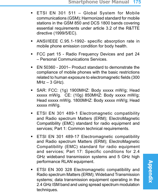          Smartphone User ManualAppendix  Smartphone User ManualAppendix174175§ETSI  EN  301  511  –  Global  System  for  Mobile communications (GSM); Harmonized standard for mobile stations in the GSM 850 and DCS 1800 bands covering essential requirements under article  3.2 of the R&amp;TTE directive (1999/5/EC).§ANSI/IEEE  C.95.1-1992-  specific  absorption  rate  in mobile phone emission condition for body health.§FCC  part  15  -  Radio  Frequency  Devices  and  part  24 – Personal Communications Services.§EN 50360 - 2001– Product standard to demonstrate the compliance of mobile phones with the basic restrictions related to human exposure to electromagnetic elds (300 MHz – 3 GHz).§SAR:  FCC:  (1g)  1900MHZ:  Body  xxxxx  mW/g;  Head xxxxx  mW/g.    CE:  (10g)  850MHZ:  Body  xxxxx  mW/g; Head xxxxx mW/g. 1800MHZ: Body xxxxx mW/g; Head xxxxx mW/g.§ETSI  EN  301  489-1  Electromagnetic  compatibility and  Radio  spectrum  Matters  (ERM);  ElectroMagnetic Compatibility (EMC) standard for radio equipment and services; Part 1: Common technical requirements.§ETSI  EN  301  489-17  Electromagnetic  compatibility and  Radio  spectrum  Matters  (ERM);  ElectroMagnetic Compatibility  (EMC)  standard  for  radio  equipment and  services;  Part  17:  Specific  conditions  for  2.4 GHz  wideband  transmission  systems  and  5  GHz  high performance RLAN equipment.§ETSI  EN  300  328  Electromagnetic  compatibility  and Radio spectrum Matters (ERM); Wideband Transmission systems; data transmission equipment operating in the 2.4 GHz ISM band and using spread spectrum modulation techniques.