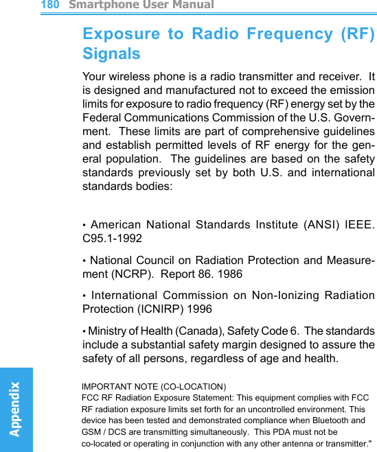          Smartphone User ManualAppendix  Smartphone User ManualAppendix180181Exposure  to  Radio  Frequency  (RF) SignalsYour wireless phone is a radio transmitter and receiver.  It is designed and manufactured not to exceed the emission limits for exposure to radio frequency (RF) energy set by the Federal Communications Commission of the U.S. Govern-ment.  These limits are part of comprehensive guidelines and establish permitted levels of  RF  energy  for  the  gen-eral population.  The guidelines are based  on  the  safety standards  previously  set  by  both  U.S.  and  international standards bodies:• American  National  Standards  Institute  (ANSI)  IEEE.  C95.1-1992• National Council on Radiation Protection and Measure-ment (NCRP).  Report 86. 1986•  International  Commission  on  Non-Ionizing  Radiation Protection (ICNIRP) 1996• Ministry of Health (Canada), Safety Code 6.  The standards include a substantial safety margin designed to assure the safety of all persons, regardless of age and health.IMPORTANT NOTE (CO-LOCATION)FCC RF Radiation Exposure Statement: This equipment complies with FCC RF radiation exposure limits set forth for an uncontrolled environment. This device has been tested and demonstrated compliance when Bluetooth and GSM / DCS are transmitting simultaneously.  This PDA must not be co-located or operating in conjunction with any other antenna or transmitter.&quot;