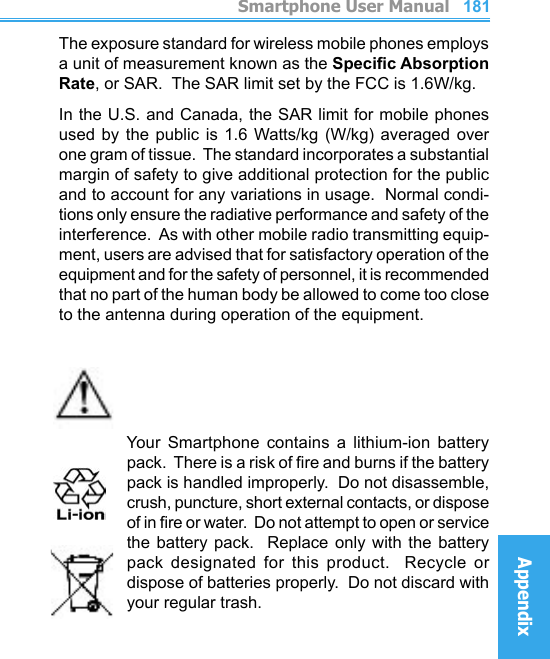          Smartphone User ManualAppendix  Smartphone User ManualAppendix180181The exposure standard for wireless mobile phones employs a unit of measurement known as the Specic Absorption Rate, or SAR.  The SAR limit set by the FCC is 1.6W/kg.In the U.S. and Canada, the SAR limit for mobile phones used  by  the public  is 1.6  Watts/kg (W/kg)  averaged  over one gram of tissue.  The standard incorporates a substantial margin of safety to give additional protection for the public and to account for any variations in usage.  Normal condi-tions only ensure the radiative performance and safety of the interference.  As with other mobile radio transmitting equip-ment, users are advised that for satisfactory operation of the equipment and for the safety of personnel, it is recommended that no part of the human body be allowed to come too close to the antenna during operation of the equipment.    Your  Smartphone  contains  a  lithium-ion  battery pack.  There is a risk of re and burns if the battery pack is handled improperly.  Do not disassemble, crush, puncture, short external contacts, or dispose of in re or water.  Do not attempt to open or service the  battery  pack.    Replace  only  with  the  battery pack  designated  for  this  product.    Recycle  or dispose of batteries properly.  Do not discard with your regular trash.