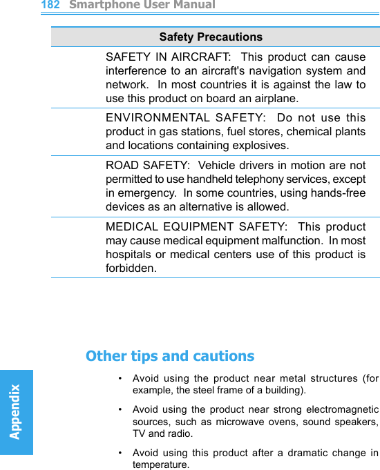          Smartphone User ManualAppendix  Smartphone User ManualAppendix182183Safety PrecautionsSAFETY  IN AIRCRAFT:    This  product  can  cause interference to an aircraft&apos;s  navigation system and network.  In most countries it is against the law to use this product on board an airplane.ENVIRONMENTAL  SAFETY:    Do  not  use  this product in gas stations, fuel stores, chemical plants and locations containing explosives.ROAD SAFETY:  Vehicle drivers in motion are not permitted to use handheld telephony services, except in emergency.  In some countries, using hands-free devices as an alternative is allowed.MEDICAL  EQUIPMENT  SAFETY:   This  product may cause medical equipment malfunction.  In most hospitals or medical centers  use of this product is forbidden.Other tips and cautions•   Avoid using  the  product  near  metal  structures  (for example, the steel frame of a building).•    Avoid  using  the  product  near  strong  electromagnetic sources,  such  as  microwave  ovens,  sound  speakers, TV and radio.•     Avoid  using  this  product  after  a  dramatic  change  in temperature.