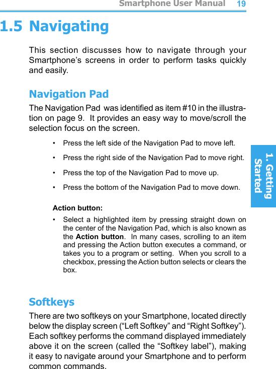 18191.5 NavigatingThis  section  discusses  how  to  navigate  through  your Smartphone’s  screens  in  order  to  perform  tasks  quickly and easily.Navigation PadThe Navigation Pad  was identied as item #10 in the illustra-tion on page 9.  It provides an easy way to move/scroll the selection focus on the screen.•     Press the left side of the Navigation Pad to move left.•     Press the right side of the Navigation Pad to move right.•     Press the top of the Navigation Pad to move up.•     Press the bottom of the Navigation Pad to move down.Action button:•     Select  a  highlighted  item  by  pressing  straight  down  on the center of the Navigation Pad, which is also known as the Action button.  In many cases, scrolling to an item and pressing the Action button executes a command, or takes you to a program or setting.  When you scroll to a checkbox, pressing the Action button selects or clears the box.SoftkeysThere are two softkeys on your Smartphone, located directly below the display screen (“Left Softkey” and “Right Softkey”).  Each softkey performs the command displayed immediately above it on the screen (called the “Softkey label”), making it easy to navigate around your Smartphone and to perform common commands.         Smartphone User Manual1. Getting StartedSmartphone User Manual1. Getting Started