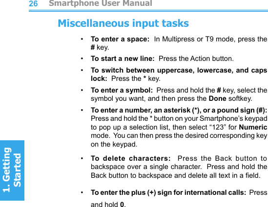 2627Miscellaneous input tasks•     To enter a space:  In Multipress or T9 mode, press the # key.•     To start a new line:  Press the Action button.•     To switch between uppercase, lowercase, and caps lock:  Press the * key.•     To enter a symbol:  Press and hold the # key, select the symbol you want, and then press the Done softkey.•     To enter a number, an asterisk (*), or a pound sign (#): Press and hold the * button on your Smartphone’s keypad to pop up a selection list, then select “123” for Numeric mode.  You can then press the desired corresponding key on the keypad.•     To  delete  characters:    Press  the  Back  button  to backspace over a single character.  Press and hold the Back button to backspace and delete all text in a eld.•     To enter the plus (+) sign for international calls:  Press and hold 0.         Smartphone User Manual1. Getting StartedSmartphone User Manual1. Getting Started