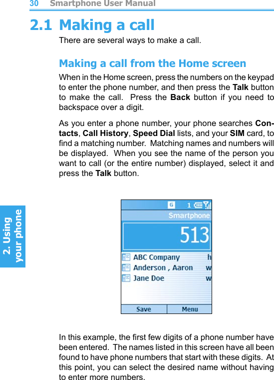          Smartphone User Manual2. Using  your phoneSmartphone User Manual2. Using  your phone30312.1 Making a callThere are several ways to make a call.Making a call from the Home screenWhen in the Home screen, press the numbers on the keypad to enter the phone number, and then press the Talk button to  make  the  call.    Press  the  Back  button  if  you  need  to backspace over a digit.As you enter a phone number, your phone searches Con-tacts, Call History, Speed Dial lists, and your SIM card, to nd a matching number.  Matching names and numbers will be displayed.  When you see the name of the person you want to call (or the entire number) displayed, select it and press the Talk button.In this example, the rst few digits of a phone number have been entered.  The names listed in this screen have all been found to have phone numbers that start with these digits.  At this point, you can select the desired name without having to enter more numbers.