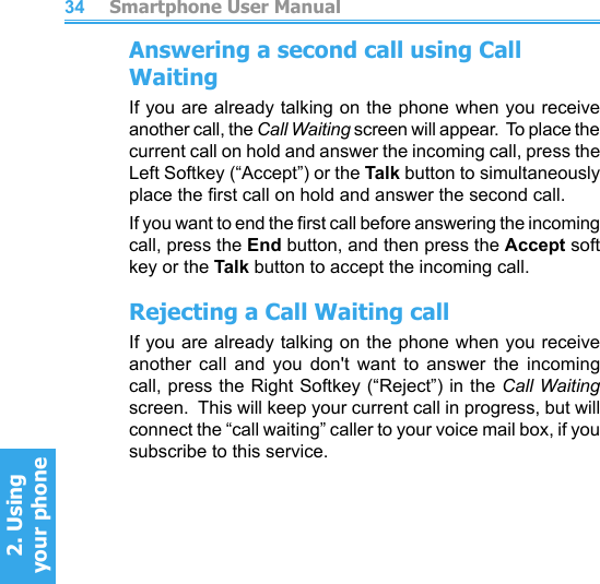         Smartphone User Manual2. Using  your phoneSmartphone User Manual2. Using  your phone3435Answering a second call using Call WaitingIf you are already talking on the phone when you receive another call, the Call Waiting screen will appear.  To place the current call on hold and answer the incoming call, press the Left Softkey (“Accept”) or the Talk button to simultaneously place the rst call on hold and answer the second call.If you want to end the rst call before answering the incoming call, press the End button, and then press the Accept soft key or the Talk button to accept the incoming call.Rejecting a Call Waiting callIf you are already talking on the phone when you receive another  call  and  you  don&apos;t  want  to  answer  the  incoming call, press the Right Softkey (“Reject”) in the Call Waiting screen.  This will keep your current call in progress, but will connect the “call waiting” caller to your voice mail box, if you subscribe to this service.