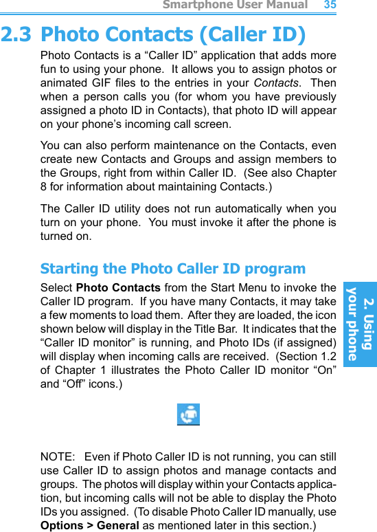          Smartphone User Manual2. Using  your phoneSmartphone User Manual2. Using  your phone34352.3 Photo Contacts (Caller ID)Photo Contacts is a “Caller ID” application that adds more fun to using your phone.  It allows you to assign photos or animated GIF les  to  the  entries in  your  Contacts.   Then when  a  person  calls  you  (for  whom  you  have  previously assigned a photo ID in Contacts), that photo ID will appear on your phone’s incoming call screen.You can also perform maintenance on the Contacts, even create new Contacts and Groups and assign members to the Groups, right from within Caller ID.  (See also Chapter 8 for information about maintaining Contacts.)The Caller ID utility does not run automatically when you turn on your phone.  You must invoke it after the phone is turned on.Starting the Photo Caller ID programSelect Photo Contacts from the Start Menu to invoke the Caller ID program.  If you have many Contacts, it may take a few moments to load them.  After they are loaded, the icon shown below will display in the Title Bar.  It indicates that the “Caller ID monitor” is running, and Photo IDs (if assigned) will display when incoming calls are received.  (Section 1.2 of  Chapter  1  illustrates  the  Photo  Caller  ID  monitor  “On” and “Off” icons.)NOTE:   Even if Photo Caller ID is not running, you can still use Caller ID to assign photos and manage contacts and groups.  The photos will display within your Contacts applica-tion, but incoming calls will not be able to display the Photo IDs you assigned.  (To disable Photo Caller ID manually, use Options &gt; General as mentioned later in this section.)