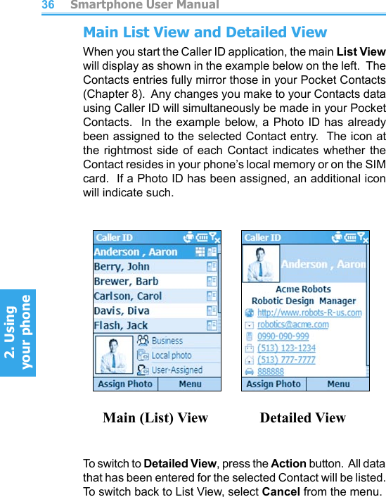          Smartphone User Manual2. Using  your phoneSmartphone User Manual2. Using  your phone3637Main List View and Detailed ViewWhen you start the Caller ID application, the main List View will display as shown in the example below on the left.  The Contacts entries fully mirror those in your Pocket Contacts (Chapter 8).  Any changes you make to your Contacts data using Caller ID will simultaneously be made in your Pocket Contacts.  In the example below, a  Photo ID has already been assigned to the selected Contact entry.  The icon at the  rightmost  side  of  each  Contact  indicates  whether  the Contact resides in your phone’s local memory or on the SIM card.  If a Photo ID has been assigned, an additional icon will indicate such.                Main (List) View              Detailed ViewTo switch to Detailed View, press the Action button.  All data that has been entered for the selected Contact will be listed.  To switch back to List View, select Cancel from the menu.