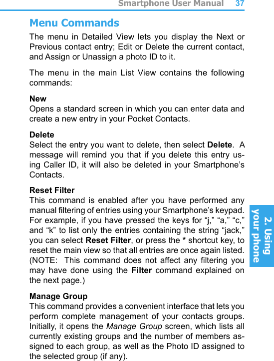          Smartphone User Manual2. Using  your phoneSmartphone User Manual2. Using  your phone3637Menu CommandsThe  menu  in  Detailed  View  lets  you  display  the  Next  or Previous contact entry; Edit or Delete the current contact, and Assign or Unassign a photo ID to it.The  menu  in  the  main  List  View  contains  the  following commands:NewOpens a standard screen in which you can enter data and create a new entry in your Pocket Contacts.DeleteSelect the entry you want to delete, then select Delete.  A message  will  remind  you  that  if  you  delete  this  entry  us-ing Caller ID, it will also be deleted in your Smartphone’s Contacts.Reset FilterThis  command  is  enabled  after  you  have  performed  any manual ltering of entries using your Smartphone’s keypad.  For example, if you have pressed the keys for “j,” “a,” “c,” and “k” to list only the entries containing the string “jack,” you can select Reset Filter, or press the * shortcut key, to reset the main view so that all entries are once again listed.  (NOTE:    This  command  does  not  affect  any  ltering  you may  have  done  using  the  Filter  command  explained  on the next page.)Manage GroupThis command provides a convenient interface that lets you perform  complete  management  of  your  contacts  groups.  Initially, it opens the Manage Group screen, which lists all currently existing groups and the number of members as-signed to each group, as well as the Photo ID assigned to the selected group (if any).