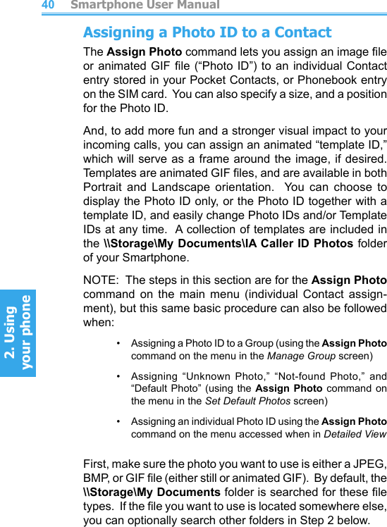          Smartphone User Manual2. Using  your phoneSmartphone User Manual2. Using  your phone4041Assigning a Photo ID to a ContactThe Assign Photo command lets you assign an image le or animated GIF le (“Photo ID”) to an individual Contact entry stored in your Pocket Contacts, or Phonebook entry on the SIM card.  You can also specify a size, and a position for the Photo ID.And, to add more fun and a stronger visual impact to your incoming calls, you can assign an animated “template ID,” which will serve as a frame  around  the  image, if desired.  Templates are animated GIF les, and are available in both Portrait  and  Landscape  orientation.    You  can  choose  to display the Photo ID only, or the Photo ID together with a template ID, and easily change Photo IDs and/or Template IDs at any time.  A collection of templates are included in the \\Storage\My Documents\IA Caller ID Photos folder of your Smartphone.NOTE:  The steps in this section are for the Assign Photo command  on  the  main  menu  (individual  Contact  assign-ment), but this same basic procedure can also be followed when:•     Assigning a Photo ID to a Group (using the Assign Photo command on the menu in the Manage Group screen)•    Assigning  “Unknown  Photo,”  “Not-found  Photo,”  and “Default Photo” (using the  Assign  Photo command on the menu in the Set Default Photos screen)•     Assigning an individual Photo ID using the Assign Photo command on the menu accessed when in Detailed ViewFirst, make sure the photo you want to use is either a JPEG, BMP, or GIF le (either still or animated GIF).  By default, the \\Storage\My Documents folder is searched for these le types.  If the le you want to use is located somewhere else, you can optionally search other folders in Step 2 below.