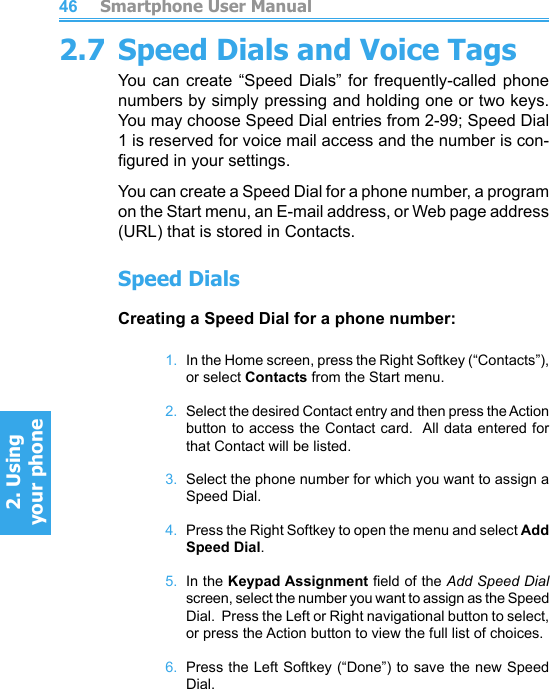          Smartphone User Manual2. Using  your phoneSmartphone User Manual2. Using  your phone46472.7 Speed Dials and Voice TagsYou can create “Speed  Dials”  for  frequently-called phone numbers by simply pressing and holding one or two keys.  You may choose Speed Dial entries from 2-99; Speed Dial 1 is reserved for voice mail access and the number is con-gured in your settings.You can create a Speed Dial for a phone number, a program on the Start menu, an E-mail address, or Web page address (URL) that is stored in Contacts.Speed DialsCreating a Speed Dial for a phone number:1.  In the Home screen, press the Right Softkey (“Contacts”), or select Contacts from the Start menu.2.  Select the desired Contact entry and then press the Action button to access the Contact card.  All data entered for that Contact will be listed.3.  Select the phone number for which you want to assign a Speed Dial.4.  Press the Right Softkey to open the menu and select Add Speed Dial.5.  In the Keypad Assignment eld of the Add Speed Dial screen, select the number you want to assign as the Speed Dial.  Press the Left or Right navigational button to select, or press the Action button to view the full list of choices.6.  Press the Left Softkey (“Done”) to save the new Speed Dial.