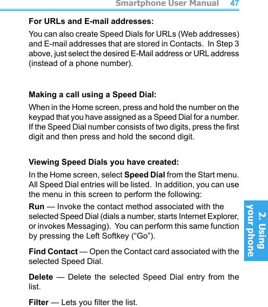          Smartphone User Manual2. Using  your phoneSmartphone User Manual2. Using  your phone4647For URLs and E-mail addresses:You can also create Speed Dials for URLs (Web addresses) and E-mail addresses that are stored in Contacts.  In Step 3 above, just select the desired E-Mail address or URL address (instead of a phone number).Making a call using a Speed Dial:When in the Home screen, press and hold the number on the keypad that you have assigned as a Speed Dial for a number.  If the Speed Dial number consists of two digits, press the rst digit and then press and hold the second digit.Viewing Speed Dials you have created:In the Home screen, select Speed Dial from the Start menu.  All Speed Dial entries will be listed.  In addition, you can use the menu in this screen to perform the following:Run — Invoke the contact method associated with the  selected Speed Dial (dials a number, starts Internet Explorer, or invokes Messaging).  You can perform this same function by pressing the Left Softkey (“Go”).Find Contact — Open the Contact card associated with the selected Speed Dial.Delete  —  Delete  the  selected  Speed  Dial  entry  from  the list.Filter — Lets you lter the list.