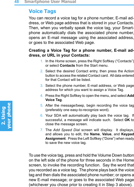          Smartphone User Manual2. Using  your phoneSmartphone User Manual2. Using  your phone4849Voice TagsYou can record a voice tag for a phone number, E-mail ad-dress, or Web page address that is stored in your Contacts.  Then, when you verbally speak the voice tag, your Smart-phone  automatically  dials  the  associated  phone  number, opens an  E-mail  message using  the  associated  address, or goes to the associated Web page.Creating  a  Voice  Tag  for  a  phone  number, E-mail  ad-dress, or URL in your Contacts:1.  In the Home screen, press the Right Softkey (“Contacts”) or select Contacts from the Start menu.2.  Select the  desired  Contact  entry,  then press the Action button to access the related Contact card.  All data entered for that Contact will be listed.3.  Select the phone number, E-mail address, or Web page address for which you want to assign a Voice Tag.4.  Press the Right Softkey to open the menu, and select Add  Voice Tag.5.  After the message/beep,  begin  recording  the  voice  tag (preferably one easy-to-recognize word).6.  Your  SDA will automatically  play back the voice  tag.  If successful, a message will indicate such.  Select OK to close the message screen.7.  The  Add  Speed  Dial  screen  will  display.    It  displays, and  allows  you  to  edit,  the  Name,  Value,  and  Keypad Assignment.  Press the Left Softkey (“Done”) when ready to save the new voice tag.To use the voice tag, press and hold the Volume Down button on the left side of the phone for three seconds in the Home screen, to invoke the recording function.  Say the word that you recorded as a voice tag.  The phone plays back the voice tag and then dials the associated phone number; or opens a new E-mail message; or goes to the associated Web page (whichever you chose prior to creating it in Step 3 above).