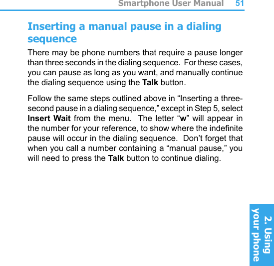          Smartphone User Manual2. Using  your phoneSmartphone User Manual2. Using  your phone5051Inserting a manual pause in a dialing sequenceThere may be phone numbers that require a pause longer than three seconds in the dialing sequence.  For these cases, you can pause as long as you want, and manually continue the dialing sequence using the Talk button.Follow the same steps outlined above in “Inserting a three-second pause in a dialing sequence,” except in Step 5, select Insert Wait from  the menu.  The letter “w”  will  appear  in the number for your reference, to show where the indenite pause will occur in the dialing sequence.  Don’t forget that when you call a number containing a “manual pause,” you will need to press the Talk button to continue dialing.