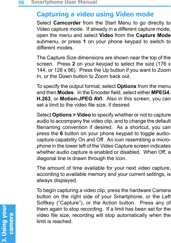          Smartphone User Manual3. Using your cameraSmartphone User Manual3. Using your camera5657Capturing a video using Video modeSelect  Camcorder  from  the  Start  Menu  to  go  directly  to Video capture mode.  If already in a different capture mode, open the menu and select Video from the Capture Mode submenu,  or  press  1  on  your  phone  keypad  to  switch  to different modes.The Capture Size dimensions are shown near the top of the screen.  Press 2 on your keypad to select the size (176 x 144, or 128 x 96).  Press the Up button if you want to Zoom In, or the Down button to Zoom back out.To specify the output format, select Options from the menu and then Modes.  In the Encoder eld, select either MPEG4, H.263, or Motion-JPEG AVI.  Also in this screen, you can set a limit to the video le size, if desired.Select Options &gt; Video to specify whether or not to capture audio to accompany the video clip, and to change the default lenaming  convention  if  desired.   As  a  shortcut,  you  can press the 6 button on your phone keypad to toggle audio-capture capability On and Off.  An icon resembling a micro-phone in the lower left of the Video Capture screen indicates whether audio capture is enabled or disabled.  When Off, a diagonal line is drawn through the icon.The amount of time available for your next video capture, according to available memory and your current settings, is always displayed.To begin capturing a video clip, press the hardware Camera button  on  the  right  side  of  your  Smartphone,  or  the  Left Softkey  (“Capture”),  or  the Action  button.    Press  any  of them again to stop recording.  If a limit has been set for the video le size,  recording  will  stop  automatically when the limit is reached.