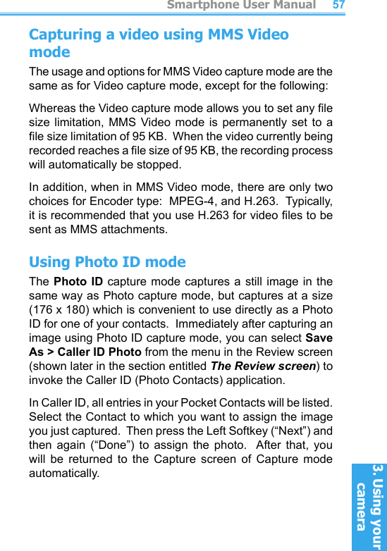          Smartphone User Manual3. Using your cameraSmartphone User Manual3. Using your camera5657Capturing a video using MMS Video modeThe usage and options for MMS Video capture mode are the same as for Video capture mode, except for the following:Whereas the Video capture mode allows you to set any le size limitation,  MMS  Video mode  is  permanently set  to  a le size limitation of 95 KB.  When the video currently being recorded reaches a le size of 95 KB, the recording process will automatically be stopped.In addition, when in MMS Video mode, there are only two choices for Encoder type:  MPEG-4, and H.263.  Typically, it is recommended that you use H.263 for video les to be sent as MMS attachments.Using Photo ID modeThe Photo ID capture mode captures  a  still  image in the same way as Photo capture mode, but captures at a size (176 x 180) which is convenient to use directly as a Photo ID for one of your contacts.  Immediately after capturing an image using Photo ID capture mode, you can select Save As &gt; Caller ID Photo from the menu in the Review screen (shown later in the section entitled The Review screen) to invoke the Caller ID (Photo Contacts) application.In Caller ID, all entries in your Pocket Contacts will be listed.  Select the Contact to which you want to assign the image you just captured.  Then press the Left Softkey (“Next”) and then  again  (“Done”)  to  assign  the  photo.   After  that,  you will  be  returned  to  the  Capture  screen  of  Capture  mode automatically.