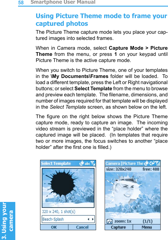          Smartphone User Manual3. Using your cameraSmartphone User Manual3. Using your camera5859Using Picture Theme mode to frame your captured photosThe Picture Theme capture mode lets you place your cap-tured images into selected frames.When  in  Camera mode,  select  Capture  Mode  &gt;  Picture Theme  from  the  menu,  or  press  1  on  your  keypad  until Picture Theme is the active capture mode.When you switch to Picture Theme, one of your templates in the \My Documents\Frames folder will be loaded.  To load a different template, press the Left or Right navigational buttons; or select Select Template from the menu to browse and preview each template.  The lename, dimensions, and number of images required for that template will be displayed in the Select Template screen, as shown below on the left.The  gure  on  the  right  below  shows  the  Picture  Theme capture mode, ready to capture an image.  The incoming video stream is previewed in the “place holder” where the captured image will be placed.  (In templates that require two or more images, the focus switches to another “place holder” after the rst one is lled.)          