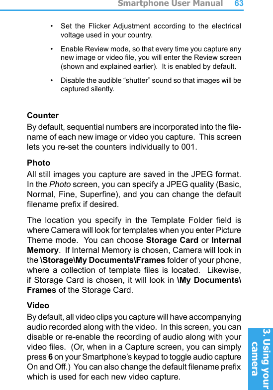          Smartphone User Manual3. Using your cameraSmartphone User Manual3. Using your camera6263•    Set  the  Flicker Adjustment  according  to  the  electrical voltage used in your country.•     Enable Review mode, so that every time you capture any new image or video le, you will enter the Review screen (shown and explained earlier).  It is enabled by default.•     Disable the audible “shutter” sound so that images will be captured silently.CounterBy default, sequential numbers are incorporated into the le-name of each new image or video you capture.  This screen lets you re-set the counters individually to 001.PhotoAll still images you capture are saved in the JPEG format.  In the Photo screen, you can specify a JPEG quality (Basic, Normal, Fine, Superne), and you can change the default lename prex if desired.The  location  you  specify  in  the  Template Folder  eld  is where Camera will look for templates when you enter Picture Theme mode.  You can choose Storage Card or Internal Memory.  If Internal Memory is chosen, Camera will look in the \Storage\My Documents\Frames folder of your phone, where  a  collection  of  template  les  is  located.    Likewise, if Storage Card is chosen, it will look in \My Documents\Frames of the Storage Card.VideoBy default, all video clips you capture will have accompanying audio recorded along with the video.  In this screen, you can disable or re-enable the recording of audio along with your video les.  (Or, when in a Capture screen, you can simply press 6 on your Smartphone’s keypad to toggle audio capture On and Off.)  You can also change the default lename prex which is used for each new video capture.
